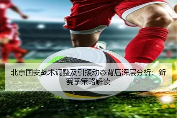 北京国安战术调整及引援动态背后深层分析：新赛季策略解读